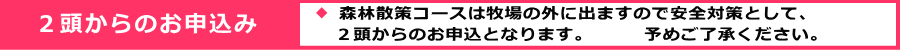 ※ 森林散策コースは牧場の外に出ますので安全対策として、    ２頭からのお申込となります。 予めご了承ください。