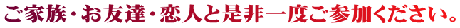 ご家族・お友達・恋人と是非一度ご参加ください。